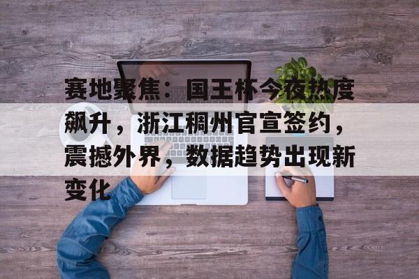 NG28-赛地聚焦:国王杯今夜热度飙升,浙江稠州官宣签约,震撼外界,数据趋势出现新变化的简单介绍
